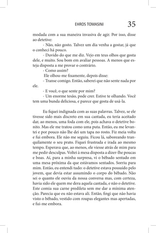 EHROS TOMASINI 35
modada com a sua maneira invasiva de agir. Por isso, disse
ao detetive:
- Não, não gosto. Talvez um dia venha a gostar, já que
o conheci há pouco.
- Duvido do que me diz. Vejo em teus olhos que gosta
dele, e muito. Sou bom em avaliar pessoas. A menos que es-
teja disposta a me provar o contrário.
- Como assim?
Ele olhou-me fixamente, depois disse:
- Transe comigo. Então, saberei que não sente nada por
ele.
- E você, o que sente por mim?
- Um enorme tesão, pode crer. Estive te olhando. Você
tem uma bunda deliciosa, e parece que gosta de usá-la.
Eu fiquei indignada com as suas palavras. Talvez, se ele
tivesse sido mais discreto em sua cantada, eu teria aceitado
dar, ao menos, uma foda com ele, pois achava o detetive bo-
nito. Mas ele me tratou como uma puta. Então, eu me levan-
tei e por pouco não lhe dei um tapa no rosto. Fiz meia volta
e fui embora. Ele não me seguiu. Ficou lá, saboreando tran-
quilamente o seu prato. Fiquei frustrada e irada ao mesmo
tempo. Esperava que, ao menos, ele viesse atrás de mim para
me pedir desculpas. Voltei à mesa disposta a dizer-lhe poucas
e boas. Aí, para a minha surpresa, vi o bêbado sentado em
uma mesa próxima da que estávamos sentados. Sorriu para
mim. Então, eu entendi tudo: o detetive estava possuído pelo
jovem, que devia estar assumindo o corpo do bêbado. Não
sei o quanto ele ouviu da nossa conversa mas, com certeza,
havia sido ele quem me dera aquela cantada, e não o detetive.
Este comia sua carne predileta sem me dar a mínima aten-
ção. Parecia que eu não estava ali. Então, fingi que não havia
visto o bêbado, vestido com roupas elegantes mas apertadas,
e fui-me embora.
 