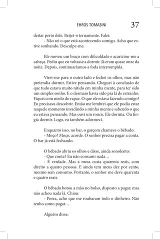 EHROS TOMASINI 37
deitar perto dele. Beijei-o ternamente. Falei:
- Não sei o que está acontecendo comigo. Acho que es-
tive sonhando. Desculpe-me.
Ele moveu um braço com dificuldade e acariciou-me a
cabeça. Pediu que eu voltasse a dormir. Já eram quase onze da
noite. Depois, continuaríamos a foda interrompida.
Virei-me para o outro lado e fechei os olhos, mas não
pretendia dormir. Estive pensando. Cheguei à conclusão de
que tudo estava muito nítido em minha mente, para ter sido
um simples sonho. E o desmaio havia sido pra lá de estranho.
Fiquei com medo do rapaz. O que ele estava fazendo comigo?
Eu precisava descobrir. Então me lembrei que ele podia estar
naquele momento invadindo a minha mente e sabendo o que
eu estava pensando. Mas ouvi um ronco. Ele dormia. Ou fin-
gia dormir. Logo, eu também adormeci.
Enquanto isso, no bar, o garçom chamava o bêbado:
- Moço? Moço, acorde. O senhor precisa pagar a conta.
O bar já está fechando.
O bêbado abriu os olhos e disse, ainda sonolento:
- Que conta? Eu não consumi nada…
- É verdade. Mas a mesa custa quarenta reais, com
direito a quatro pessoas. E ainda tem meus dez por cento,
mesmo sem consumo. Portanto, o senhor me deve quarenta
e quatro reais.
O bêbado botou a mão no bolso, disposto a pagar, mas
não achou nada lá. Chiou:
- Porra, acho que me roubaram todo o dinheiro. Não
tenho como pagar…
Alguém disse:
 