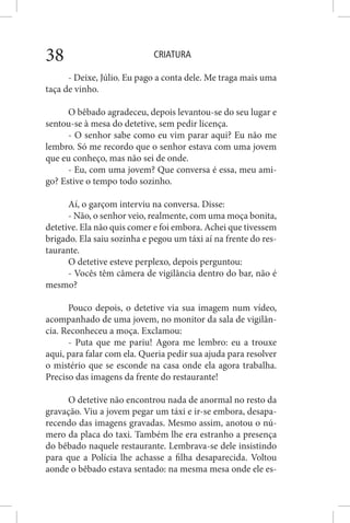 CRIATURA38
- Deixe, Júlio. Eu pago a conta dele. Me traga mais uma
taça de vinho.
O bêbado agradeceu, depois levantou-se do seu lugar e
sentou-se à mesa do detetive, sem pedir licença.
- O senhor sabe como eu vim parar aqui? Eu não me
lembro. Só me recordo que o senhor estava com uma jovem
que eu conheço, mas não sei de onde.
- Eu, com uma jovem? Que conversa é essa, meu ami-
go? Estive o tempo todo sozinho.
Aí, o garçom interviu na conversa. Disse:
- Não, o senhor veio, realmente, com uma moça bonita,
detetive. Ela não quis comer e foi embora. Achei que tivessem
brigado. Ela saiu sozinha e pegou um táxi aí na frente do res-
taurante.
O detetive esteve perplexo, depois perguntou:
- Vocês têm câmera de vigilância dentro do bar, não é
mesmo?
Pouco depois, o detetive via sua imagem num vídeo,
acompanhado de uma jovem, no monitor da sala de vigilân-
cia. Reconheceu a moça. Exclamou:
- Puta que me pariu! Agora me lembro: eu a trouxe
aqui, para falar com ela. Queria pedir sua ajuda para resolver
o mistério que se esconde na casa onde ela agora trabalha.
Preciso das imagens da frente do restaurante!
O detetive não encontrou nada de anormal no resto da
gravação. Viu a jovem pegar um táxi e ir-se embora, desapa-
recendo das imagens gravadas. Mesmo assim, anotou o nú-
mero da placa do taxi. Também lhe era estranho a presença
do bêbado naquele restaurante. Lembrava-se dele insistindo
para que a Polícia lhe achasse a filha desaparecida. Voltou
aonde o bêbado estava sentado: na mesma mesa onde ele es-
 