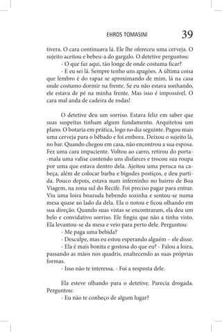 EHROS TOMASINI 39
tivera. O cara continuava lá. Ele lhe ofereceu uma cerveja. O
sujeito aceitou e bebeu-a do gargalo. O detetive perguntou:
- O que faz aqui, tão longe de onde costuma ficar?
- E eu sei lá. Sempre tenho uns apagões. A última coisa
que lembro é do rapaz se aproximando de mim, lá na casa
onde costumo dormir na frente. Se eu não estava sonhando,
ele estava de pé na minha frente. Mas isso é impossível. O
cara mal anda de cadeira de rodas!
O detetive deu um sorriso. Estava feliz em saber que
suas suspeitas tinham algum fundamento. Arquitetou um
plano. O botaria em prática, logo no dia seguinte. Pagou mais
uma cerveja para o bêbado e foi embora. Deixou o sujeito lá,
no bar. Quando chegou em casa, não encontrou a sua esposa.
Fez uma cara impaciente. Voltou ao carro, retirou do porta-
-mala uma valise contendo uns disfarces e trocou sua roupa
por uma que estava dentro dela. Ajeitou uma peruca na ca-
beça, além de colocar barba e bigodes postiços, e deu parti-
da. Pouco depois, estava num inferninho no bairro de Boa
Viagem, na zona sul do Recife. Foi preciso pagar para entrar.
Viu uma loira boazuda bebendo sozinha e sentou-se numa
mesa quase ao lado da dela. Ela o notou e ficou olhando em
sua direção. Quando suas vistas se encontraram, ela deu um
belo e convidativo sorriso. Ele fingiu que não a tinha visto.
Ela levantou-se da mesa e veio para perto dele. Perguntou:
- Me paga uma bebida?
- Desculpe, mas eu estou esperando alguém – ele disse.
- Ela é mais bonita e gostosa do que eu? - Falou a loira,
passando as mãos nos quadris, enaltecendo as suas próprias
formas.
- Isso não te interessa. - Foi a resposta dele.
Ela esteve olhando para o detetive. Parecia drogada.
Perguntou:
- Eu não te conheço de algum lugar?
 