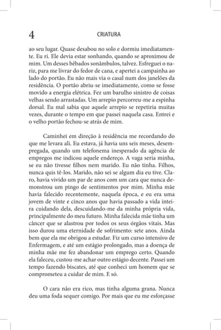 CRIATURA4
ao seu lugar. Quase desabou no solo e dormiu imediatamen-
te. Eu ri. Ele devia estar sonhando, quando se aproximou de
mim. Um desses bêbados sonâmbulos, talvez. Esfreguei o na-
riz, para me livrar do fedor de cana, e apertei a campainha ao
lado do portão. Eu não mais via o casal num dos janelões da
residência. O portão abriu-se imediatamente, como se fosse
movido a energia elétrica. Fez um barulho sinistro de coisas
velhas sendo arrastadas. Um arrepio percorreu-me a espinha
dorsal. Eu mal sabia que aquele arrepio se repetiria muitas
vezes, durante o tempo em que passei naquela casa. Entrei e
o velho portão fechou-se atrás de mim.
Caminhei em direção à residência me recordando do
que me levara ali. Eu estava, já havia uns seis meses, desem-
pregada, quando um telefonema inesperado da agência de
empregos me indicou aquele endereço. A vaga seria minha,
se eu não tivesse filhos nem marido. Eu não tinha. Filhos,
nunca quis tê-los. Marido, não sei se algum dia eu tive. Cla-
ro, havia vivido um par de anos com um cara que nunca de-
monstrou um pingo de sentimentos por mim. Minha mãe
havia falecido recentemente, naquela época, e eu era uma
jovem de vinte e cinco anos que havia passado a vida intei-
ra cuidando dela, descuidando-me da minha própria vida,
principalmente do meu futuro. Minha falecida mãe tinha um
câncer que se alastrou por todos os seus órgãos vitais. Mas
isso durou uma eternidade de sofrimento: sete anos. Ainda
bem que ela me obrigou a estudar. Fiz um curso intensivo de
Enfermagem, e até um estágio prolongado, mas a doença de
minha mãe me fez abandonar um emprego certo. Quando
ela faleceu, custou-me achar outro estágio decente. Passei um
tempo fazendo biscates, até que conheci um homem que se
comprometeu a cuidar de mim. E só.
O cara não era rico, mas tinha alguma grana. Nunca
deu uma foda sequer comigo. Por mais que eu me esforçasse
 