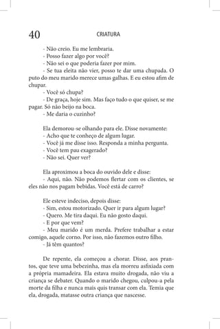 CRIATURA40
- Não creio. Eu me lembraria.
- Posso fazer algo por você?
- Não sei o que poderia fazer por mim.
- Se tua eleita não vier, posso te dar uma chupada. O
puto do meu marido merece umas galhas. E eu estou afim de
chupar.
- Você só chupa?
- De graça, hoje sim. Mas faço tudo o que quiser, se me
pagar. Só não beijo na boca.
- Me daria o cuzinho?
Ela demorou-se olhando para ele. Disse novamente:
- Acho que te conheço de algum lugar.
- Você já me disse isso. Responda a minha pergunta.
- Você tem pau exagerado?
- Não sei. Quer ver?
Ela aproximou a boca do ouvido dele e disse:
- Aqui, não. Não podemos flertar com os clientes, se
eles não nos pagam bebidas. Você está de carro?
Ele esteve indeciso, depois disse:
- Sim, estou motorizado. Quer ir para algum lugar?
- Quero. Me tira daqui. Eu não gosto daqui.
- E por que vem?
- Meu marido é um merda. Prefere trabalhar a estar
comigo, aquele corno. Por isso, não fazemos outro filho.
- Já têm quantos?
De repente, ela começou a chorar. Disse, aos pran-
tos, que teve uma bebezinha, mas ela morreu asfixiada com
a própria mamadeira. Ela estava muito drogada, não viu a
criança se debater. Quando o marido chegou, culpou-a pela
morte da filha e nunca mais quis transar com ela. Temia que
ela, drogada, matasse outra criança que nascesse.
 