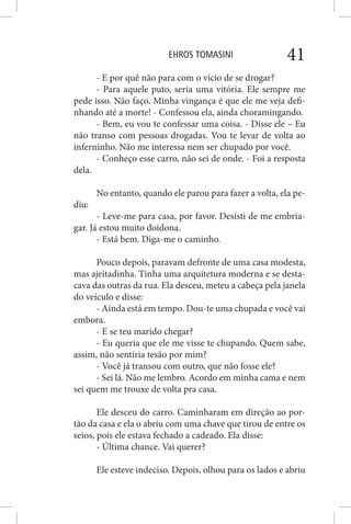 EHROS TOMASINI 41
- E por quê não para com o vício de se drogar?
- Para aquele puto, seria uma vitória. Ele sempre me
pede isso. Não faço. Minha vingança é que ele me veja defi-
nhando até a morte! - Confessou ela, ainda choramingando.
- Bem, eu vou te confessar uma coisa. - Disse ele – Eu
não transo com pessoas drogadas. Vou te levar de volta ao
inferninho. Não me interessa nem ser chupado por você.
- Conheço esse carro, não sei de onde. - Foi a resposta
dela.
No entanto, quando ele parou para fazer a volta, ela pe-
diu:
- Leve-me para casa, por favor. Desisti de me embria-
gar. Já estou muito doidona.
- Está bem. Diga-me o caminho.
Pouco depois, paravam defronte de uma casa modesta,
mas ajeitadinha. Tinha uma arquitetura moderna e se desta-
cava das outras da rua. Ela desceu, meteu a cabeça pela janela
do veículo e disse:
- Ainda está em tempo. Dou-te uma chupada e você vai
embora.
- E se teu marido chegar?
- Eu queria que ele me visse te chupando. Quem sabe,
assim, não sentiria tesão por mim?
- Você já transou com outro, que não fosse ele?
- Sei lá. Não me lembro. Acordo em minha cama e nem
sei quem me trouxe de volta pra casa.
Ele desceu do carro. Caminharam em direção ao por-
tão da casa e ela o abriu com uma chave que tirou de entre os
seios, pois ele estava fechado a cadeado. Ela disse:
- Última chance. Vai querer?
Ele esteve indeciso. Depois, olhou para os lados e abriu
 