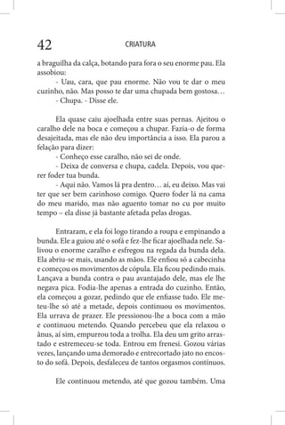 CRIATURA42
a braguilha da calça, botando para fora o seu enorme pau. Ela
assobiou:
- Uau, cara, que pau enorme. Não vou te dar o meu
cuzinho, não. Mas posso te dar uma chupada bem gostosa…
- Chupa. - Disse ele.
Ela quase caiu ajoelhada entre suas pernas. Ajeitou o
caralho dele na boca e começou a chupar. Fazia-o de forma
desajeitada, mas ele não deu importância a isso. Ela parou a
felação para dizer:
- Conheço esse caralho, não sei de onde.
- Deixa de conversa e chupa, cadela. Depois, vou que-
rer foder tua bunda.
- Aqui não. Vamos lá pra dentro… aí, eu deixo. Mas vai
ter que ser bem carinhoso comigo. Quero foder lá na cama
do meu marido, mas não aguento tomar no cu por muito
tempo – ela disse já bastante afetada pelas drogas.
Entraram, e ela foi logo tirando a roupa e empinando a
bunda. Ele a guiou até o sofá e fez-lhe ficar ajoelhada nele. Sa-
livou o enorme caralho e esfregou na regada da bunda dela.
Ela abriu-se mais, usando as mãos. Ele enfiou só a cabecinha
e começou os movimentos de cópula. Ela ficou pedindo mais.
Lançava a bunda contra o pau avantajado dele, mas ele lhe
negava pica. Fodia-lhe apenas a entrada do cuzinho. Então,
ela começou a gozar, pedindo que ele enfiasse tudo. Ele me-
teu-lhe só até a metade, depois continuou os movimentos.
Ela urrava de prazer. Ele pressionou-lhe a boca com a mão
e continuou metendo. Quando percebeu que ela relaxou o
ânus, aí sim, empurrou toda a trolha. Ela deu um grito arras-
tado e estremeceu-se toda. Entrou em frenesi. Gozou várias
vezes, lançando uma demorado e entrecortado jato no encos-
to do sofá. Depois, desfaleceu de tantos orgasmos contínuos.
Ele continuou metendo, até que gozou também. Uma
 