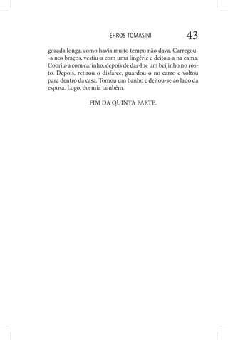 EHROS TOMASINI 43
gozada longa, como havia muito tempo não dava. Carregou-
-a nos braços, vestiu-a com uma lingérie e deitou-a na cama.
Cobriu-a com carinho, depois de dar-lhe um beijinho no ros-
to. Depois, retirou o disfarce, guardou-o no carro e voltou
para dentro da casa. Tomou um banho e deitou-se ao lado da
esposa. Logo, dormia também.
FIM DA QUINTA PARTE.
 