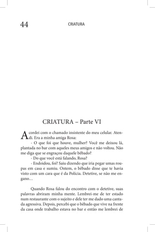 CRIATURA44
CRIATURA – Parte VI
Acordei com o chamado insistente do meu celular. Aten-
di. Era a minha amiga Rosa:
- O que foi que houve, mulher? Você me deixou lá,
plantada no bar com aqueles meus amigos e não voltou. Não
me diga que se engraçou daquele bêbado?
- Do que você está falando, Rosa?
- Endoidou, foi? Saiu dizendo que iria pegar umas rou-
pas em casa e sumiu. Ontem, o bêbado disse que te havia
visto com um cara que é da Polícia. Detetive, se não me en-
gano…
Quando Rosa falou do encontro com o detetive, suas
palavras abriram minha mente. Lembrei-me de ter estado
num restaurante com o sujeito e dele ter me dado uma canta-
da agressiva. Depois, percebi que o bêbado que vive na frente
da casa onde trabalho estava no bar e então me lembrei de
 