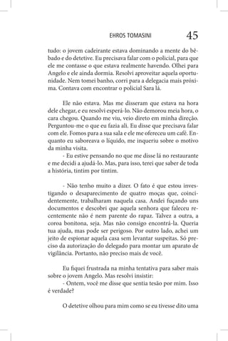 EHROS TOMASINI 45
tudo: o jovem cadeirante estava dominando a mente do bê-
bado e do detetive. Eu precisava falar com o policial, para que
ele me contasse o que estava realmente havendo. Olhei para
Angelo e ele ainda dormia. Resolvi aproveitar aquela oportu-
nidade. Nem tomei banho, corri para a delegacia mais próxi-
ma. Contava com encontrar o policial Sara lá.
Ele não estava. Mas me disseram que estava na hora
dele chegar, e eu resolvi esperá-lo. Não demorou meia hora, o
cara chegou. Quando me viu, veio direto em minha direção.
Perguntou-me o que eu fazia ali. Eu disse que precisava falar
com ele. Fomos para a sua sala e ele me ofereceu um café. En-
quanto eu saboreava o líquido, me inqueriu sobre o motivo
da minha visita.
- Eu estive pensando no que me disse lá no restaurante
e me decidi a ajudá-lo. Mas, para isso, terei que saber de toda
a história, tintim por tintim.
- Não tenho muito a dizer. O fato é que estou inves-
tigando o desaparecimento de quatro moças que, coinci-
dentemente, trabalharam naquela casa. Andei fuçando uns
documentos e descobri que aquela senhora que faleceu re-
centemente não é nem parente do rapaz. Talvez a outra, a
coroa bonitona, seja. Mas não consigo encontrá-la. Queria
tua ajuda, mas pode ser perigoso. Por outro lado, achei um
jeito de espionar aquela casa sem levantar suspeitas. Só pre-
ciso da autorização do delegado para montar um aparato de
vigilância. Portanto, não preciso mais de você.
Eu fiquei frustrada na minha tentativa para saber mais
sobre o jovem Angelo. Mas resolvi insistir:
- Ontem, você me disse que sentia tesão por mim. Isso
é verdade?
O detetive olhou para mim como se eu tivesse dito uma
 