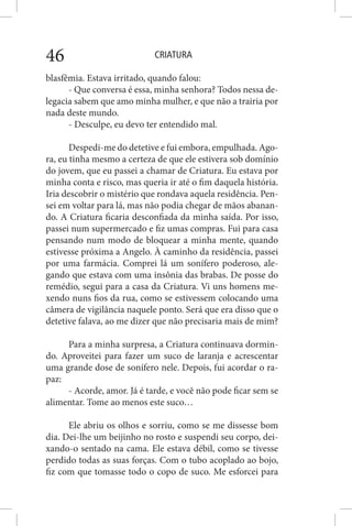 CRIATURA46
blasfêmia. Estava irritado, quando falou:
- Que conversa é essa, minha senhora? Todos nessa de-
legacia sabem que amo minha mulher, e que não a trairia por
nada deste mundo.
- Desculpe, eu devo ter entendido mal.
Despedi-me do detetive e fui embora, empulhada. Ago-
ra, eu tinha mesmo a certeza de que ele estivera sob domínio
do jovem, que eu passei a chamar de Criatura. Eu estava por
minha conta e risco, mas queria ir até o fim daquela história.
Iria descobrir o mistério que rondava aquela residência. Pen-
sei em voltar para lá, mas não podia chegar de mãos abanan-
do. A Criatura ficaria desconfiada da minha saída. Por isso,
passei num supermercado e fiz umas compras. Fui para casa
pensando num modo de bloquear a minha mente, quando
estivesse próxima a Angelo. À caminho da residência, passei
por uma farmácia. Comprei lá um sonífero poderoso, ale-
gando que estava com uma insônia das brabas. De posse do
remédio, segui para a casa da Criatura. Vi uns homens me-
xendo nuns fios da rua, como se estivessem colocando uma
câmera de vigilância naquele ponto. Será que era disso que o
detetive falava, ao me dizer que não precisaria mais de mim?
Para a minha surpresa, a Criatura continuava dormin-
do. Aproveitei para fazer um suco de laranja e acrescentar
uma grande dose de sonífero nele. Depois, fui acordar o ra-
paz:
- Acorde, amor. Já é tarde, e você não pode ficar sem se
alimentar. Tome ao menos este suco…
Ele abriu os olhos e sorriu, como se me dissesse bom
dia. Dei-lhe um beijinho no rosto e suspendi seu corpo, dei-
xando-o sentado na cama. Ele estava débil, como se tivesse
perdido todas as suas forças. Com o tubo acoplado ao bojo,
fiz com que tomasse todo o copo de suco. Me esforcei para
 