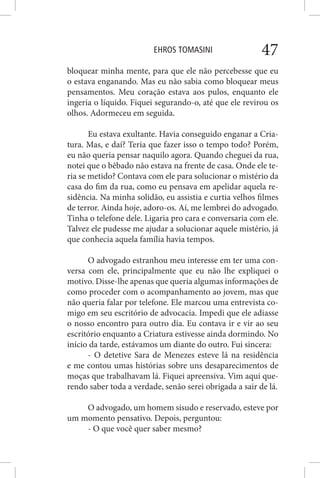 EHROS TOMASINI 47
bloquear minha mente, para que ele não percebesse que eu
o estava enganando. Mas eu não sabia como bloquear meus
pensamentos. Meu coração estava aos pulos, enquanto ele
ingeria o líquido. Fiquei segurando-o, até que ele revirou os
olhos. Adormeceu em seguida.
Eu estava exultante. Havia conseguido enganar a Cria-
tura. Mas, e daí? Teria que fazer isso o tempo todo? Porém,
eu não queria pensar naquilo agora. Quando cheguei da rua,
notei que o bêbado não estava na frente de casa. Onde ele te-
ria se metido? Contava com ele para solucionar o mistério da
casa do fim da rua, como eu pensava em apelidar aquela re-
sidência. Na minha solidão, eu assistia e curtia velhos filmes
de terror. Ainda hoje, adoro-os. Aí, me lembrei do advogado.
Tinha o telefone dele. Ligaria pro cara e conversaria com ele.
Talvez ele pudesse me ajudar a solucionar aquele mistério, já
que conhecia aquela família havia tempos.
O advogado estranhou meu interesse em ter uma con-
versa com ele, principalmente que eu não lhe expliquei o
motivo. Disse-lhe apenas que queria algumas informações de
como proceder com o acompanhamento ao jovem, mas que
não queria falar por telefone. Ele marcou uma entrevista co-
migo em seu escritório de advocacia. Impedi que ele adiasse
o nosso encontro para outro dia. Eu contava ir e vir ao seu
escritório enquanto a Criatura estivesse ainda dormindo. No
início da tarde, estávamos um diante do outro. Fui sincera:
- O detetive Sara de Menezes esteve lá na residência
e me contou umas histórias sobre uns desaparecimentos de
moças que trabalhavam lá. Fiquei apreensiva. Vim aqui que-
rendo saber toda a verdade, senão serei obrigada a sair de lá.
O advogado, um homem sisudo e reservado, esteve por
um momento pensativo. Depois, perguntou:
- O que você quer saber mesmo?
 