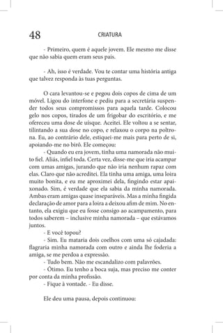 CRIATURA48
- Primeiro, quem é aquele jovem. Ele mesmo me disse
que não sabia quem eram seus pais.
- Ah, isso é verdade. Vou te contar uma história antiga
que talvez responda às tuas perguntas.
O cara levantou-se e pegou dois copos de cima de um
móvel. Ligou do interfone e pediu para a secretária suspen-
der todos seus compromissos para aquela tarde. Colocou
gelo nos copos, tirados de um frigobar do escritório, e me
ofereceu uma dose de uísque. Aceitei. Ele voltou a se sentar,
tilintando a sua dose no copo, e relaxou o corpo na poltro-
na. Eu, ao contrário dele, estiquei-me mais para perto de si,
apoiando-me no birô. Ele começou:
- Quando eu era jovem, tinha uma namorada não mui-
to fiel. Aliás, infiel toda. Certa vez, disse-me que iria acampar
com umas amigas, jurando que não iria nenhum rapaz com
elas. Claro que não acreditei. Ela tinha uma amiga, uma loira
muito bonita, e eu me aproximei dela, fingindo estar apai-
xonado. Sim, é verdade que ela sabia da minha namorada.
Ambas eram amigas quase inseparáveis. Mas a minha fingida
declaração de amor para a loira a deixou afim de mim. No en-
tanto, ela exigiu que eu fosse consigo ao acampamento, para
todos saberem – inclusive minha namorada – que estávamos
juntos.
- E você topou?
- Sim. Eu mataria dois coelhos com uma só cajadada:
flagraria minha namorada com outro e ainda lhe foderia a
amiga, se me perdoa a expressão.
- Tudo bem. Não me escandalizo com palavrões.
- Ótimo. Eu tenho a boca suja, mas preciso me conter
por conta da minha profissão.
- Fique à vontade. - Eu disse.
Ele deu uma pausa, depois continuou:
 