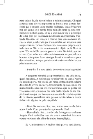 EHROS TOMASINI 5
para seduzi-lo, ele não me dava a mínima atenção. Cheguei
a pensar que ele era impotente ou boiola, mas depois des-
cobri que o sujeito tinha muitas mulheres. Todas brigavam
por ele, como se o merda fosse bom de cama ou um com-
panheiro melhor ainda. Só eu é que nunca tive o privilégio
de foder com ele. Isso havia me deixado enormemente frus-
trada. Quando, um dia, eu o chamei para uma conversa sé-
ria, ele disse já saber do que iríamos falar. Aí, arrumou suas
roupas e foi-se embora. Deixou-me em sua casa própria, com
tudo dentro. Não levou nem um único objeto de lá. Nem os
seus CDs de MPB, que ele gostava tanto. No início, eu me
arrasei. Quis saber se era tão desinteressante ao ponto de um
homem não querer foder comigo. Passei a me oferecer para
desconhecidos, até que que descobri a triste verdade: eu era
péssima na cama.
- Bom dia. É a nova criada que contratamos à agência?
A pergunta me tirou dos pensamentos. Era uma anciã,
quem me falava. A mesma que eu tinha visto na janela. Agora
ela estava à porta, por trás de um rapaz sentado numa cadeira
de rodas. O jovem, que devia ter uns trinta e poucos anos, era
muito bonito. Mas sua tez era tão branca que eu podia ver
veias verdes em seu rosto e por toda parte exposta do seu cor-
po. Confesso que me deu um sentimento de repulsa, apesar
de eu não me considerar uma pessoa racista. Mas eu nunca
tinha visto alguém de pele tão pálida!
- Bom dia, senhora. Sou, sim, a nova contratada. Meu
nome é Ieda. Com quem tenho o prazer de falar?
- Hermelinda. Sou… a mãe dele. Meu garoto se chama
Angelo. Você pode falar com ele, e ele a entenderá. Mas não
espere respostas: ele, além de mudo, é tetraplégico.
Eu ri, intimamente. A mulher mais parecia ser a bisavó,
 