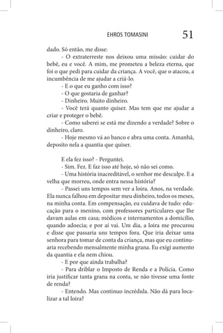 EHROS TOMASINI 51
dado. Só então, me disse:
- O extraterreste nos deixou uma missão: cuidar do
bebê, eu e você. A mim, me prometeu a beleza eterna, que
foi o que pedi para cuidar da criança. A você, que o atacou, a
incumbência de me ajudar a criá-lo.
- E o que eu ganho com isso?
- O que gostaria de ganhar?
- Dinheiro. Muito dinheiro.
- Você terá quanto quiser. Mas tem que me ajudar a
criar e proteger o bebê.
- Como saberei se está me dizendo a verdade? Sobre o
dinheiro, claro.
- Hoje mesmo vá ao banco e abra uma conta. Amanhã,
deposito nela a quantia que quiser.
E ela fez isso? - Perguntei.
- Sim. Fez. E faz isso até hoje, só não sei como.
- Uma história inacreditável, o senhor me desculpe. E a
velha que morreu, onde entra nessa história?
- Passei uns tempos sem ver a loira. Anos, na verdade.
Ela nunca falhou em depositar meu dinheiro, todos os meses,
na minha conta. Em compensação, eu cuidava de tudo: edu-
cação para o menino, com professores particulares que lhe
davam aulas em casa; médicos e internamentos a domicílio,
quando adoecia; e por aí vai. Um dia, a loira me procurou
e disse que passaria uns tempos fora. Que iria deixar uma
senhora para tomar de conta da criança, mas que eu continu-
aria recebendo mensalmente minha grana. Eu exigi aumento
da quantia e ela nem chiou.
- E por que ainda trabalha?
- Para driblar o Imposto de Renda e a Polícia. Como
iria justificar tanta grana na conta, se não tivesse uma fonte
de renda?
- Entendo. Mas continuo incrédula. Não dá para loca-
lizar a tal loira?
 