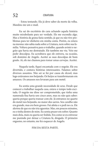 CRIATURA52
- Estou tentando. Ela já deve saber da morte da velha.
Mandou-me um e-mail.
Eu saí do escritório do cara achando aquela história
muito mirabolante para ser verdade. Ele me escondia algo.
Mas a história da grana fazia sentido, já que eu não tive pro-
blemas para ter dinheiro em minha conta. Porém, eu estava
na mesma: não sabia nada sobre a Criatura, nem sobre sua fa-
mília. Voltava pensativa para o trabalho, quando avistei o ne-
grão que havia me destratado. Ele também me viu. Veio me
pedir desculpas. Eu acreditava que ele estivera, na ocasião,
sob domínio de Angelo. Aceitei as suas desculpas de bom
grado. Aí, ele me chamou para tomar umas cervejas. Aceitei.
Naquela tarde, fiquei encantada com o negrão. Ele era
divertido, e contava histórias interessantes. Falamos sobre
diversos assuntos. Não sei se foi por causa do álcool, mas
logo estávamos nos beijando. Os beijos se transformaram em
amassos. Os amassos nos levaram para um motel.
Eu sentia uma grande necessidade de sexo. Desde que
comecei a trabalhar naquela casa, estava o tempo todo exci-
tada. O negrão me disse ser comprometido, que tinha uma
namorada fixa havia uns cinco anos, mas eu não quis saber:
queria porque queria transar com ele. Já entramos no quarto
do motel nos beijando, no maior dos sarros. Seu caralho não
era grande, mas era bem grosso. Fui afoita e o pedi no cu. Ele
alertou de que eu não iria aguentar. Mas, em poucos minutos,
eu o tinha dentro de mim. Eu sentia prazer em sofrer. Quanto
mais doía, mais eu queria ser fodida. Era como se eu estivesse
me punindo por deixar a Criatura lá, drogada. O primeiro
orgasmo, no entanto, me fez esquecer de Angelo.
FIM DA SEXTA PARTE.
 