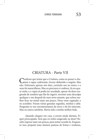 EHROS TOMASINI 53
CRIATURA - Parte VII
Confesso que temia que a Criatura, como eu passei a cha-
mar o rapaz cadeirante, tivesse abduzido o negrão. Mas
não. Estivemos apenas nós dois, curtindo um ao outro, e o
sexo foi maravilhoso. Mas eu precisava ir embora. Já era qua-
se noite, e o rapaz já podia ter acordado, apesar da dose exa-
gerada de sonífero que lhe fiz ingerir. inventei uma desculpa
qualquer e me despedi do meu novo amante, que achou me-
lhor ficar no motel mais um pouco. Disse estar esgotado, e
eu acreditei. Foram várias gozadas seguidas, minhas e dele.
Perguntei se nos encontraríamos de novo e ele foi reticente.
Mas eu estava satisfeita. Havia sido a minha melhor foda.
Quando cheguei em casa, o jovem ainda dormia. Fi-
quei preocupada. Será que eu tinha exagerado na dose? Re-
solvi esperar mais um pouco, para tentar acordá-lo. Enquan-
to isso, preparei uma mistura pastosa de frutas e verduras,
 