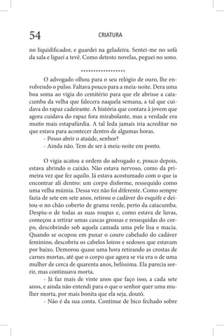 CRIATURA54
no liquidificador, e guardei na geladeira. Sentei-me no sofá
da sala e liguei a tevê. Como detesto novelas, peguei no sono.
******************
O advogado olhou para o seu relógio de ouro, lhe en-
volvendo o pulso. Faltava pouco para a meia-noite. Dera uma
boa soma ao vigia do cemitério para que ele abrisse a cata-
cumba da velha que falecera naquela semana, a tal que cui-
dava do rapaz cadeirante. A história que contara à jovem que
agora cuidava do rapaz fora mirabolante, mas a verdade era
muito mais estapafúrdia. A tal Ieda jamais iria acreditar no
que estava para acontecer dentro de algumas horas.
- Posso abrir o ataúde, senhor?
- Ainda não. Tem de ser à meia-noite em ponto.
O vigia acatou a ordem do advogado e, pouco depois,
estava abrindo o caixão. Não estava nervoso, como da pri-
meira vez que fez aquilo. Já estava acostumado com o que ia
encontrar ali dentro: um corpo disforme, ressequido como
uma velha múmia. Dessa vez não foi diferente. Como sempre
fazia de sete em sete anos, retirou o cadáver do esquife e dei-
tou-o no chão coberto de grama verde, perto da catacumba.
Despiu-o de todas as suas roupas e, como estava de luvas,
começou a retirar umas cascas grossas e ressequidas do cor-
po, descobrindo sob aquela camada uma pele lisa e macia.
Quando se ocupou em puxar o couro cabeludo do cadáver
feminino, descobriu os cabelos loiros e sedosos que estavam
por baixo. Demorou quase uma hora retirando as crostas de
carnes mortas, até que o corpo que agora se via era o de uma
mulher de cerca de quarenta anos, belíssima. Ela parecia sor-
rir, mas continuava morta.
- Já faz mais de vinte anos que faço isso, a cada sete
anos, e ainda não entendi para o que o senhor quer uma mu-
lher morta, por mais bonita que ela seja, doutô.
- Não é da sua conta. Continue de bico fechado sobre
 