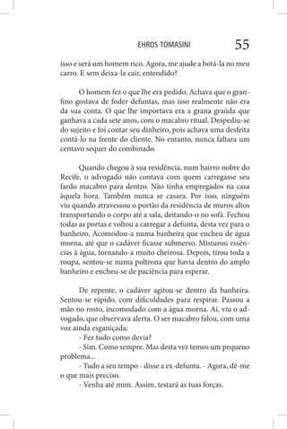 EHROS TOMASINI 55
isso e será um homem rico. Agora, me ajude a botá-la no meu
carro. E sem deixa-la cair, entendido?
O homem fez o que lhe era pedido. Achava que o gran-
fino gostava de foder defuntas, mas isso realmente não era
da sua conta. O que lhe importava era a grana graúda que
ganhava a cada sete anos, com o macabro ritual. Despediu-se
do sujeito e foi contar seu dinheiro, pois achava uma desfeita
contá-lo na frente do cliente. No entanto, nunca faltara um
centavo sequer do combinado.
Quando chegou à sua residência, num bairro nobre do
Recife, o advogado não contava com quem carregasse seu
fardo macabro para dentro. Não tinha empregados na casa
àquela hora. Também nunca se casara. Por isso, ninguém
viu quando atravessou o portão da residência de muros altos
transportando o corpo até a sala, deitando-o no sofá. Fechou
todas as portas e voltou a carregar a defunta, desta vez para o
banheiro. Acomodou-a numa banheira que encheu de água
morna, até que o cadáver ficasse submerso. Misturou essên-
cias à água, tornando-a muito cheirosa. Depois, tirou toda a
roupa, sentou-se numa poltrona que havia dentro do amplo
banheiro e encheu-se de paciência para esperar.
De repente, o cadáver agitou-se dentro da banheira.
Sentou-se rápido, com dificuldades para respirar. Passou a
mão no rosto, incomodado com a água morna. Aí, viu o ad-
vogado, que observava alerta. O ser macabro falou, com uma
voz ainda esganiçada:
- Fez tudo como devia?
- Sim. Como sempre. Mas desta vez temos um pequeno
problema...
- Tudo a seu tempo - disse a ex-defunta. - Agora, dê-me
o que mais preciso.
- Venha até mim. Assim, testará as tuas forças.
 