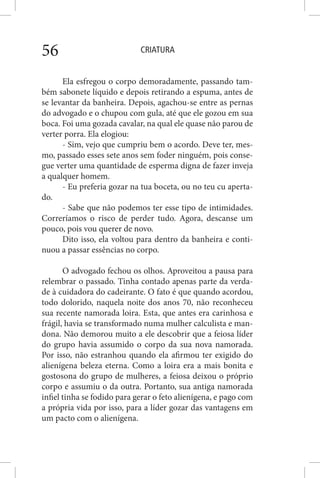 CRIATURA56
Ela esfregou o corpo demoradamente, passando tam-
bém sabonete líquido e depois retirando a espuma, antes de
se levantar da banheira. Depois, agachou-se entre as pernas
do advogado e o chupou com gula, até que ele gozou em sua
boca. Foi uma gozada cavalar, na qual ele quase não parou de
verter porra. Ela elogiou:
- Sim, vejo que cumpriu bem o acordo. Deve ter, mes-
mo, passado esses sete anos sem foder ninguém, pois conse-
gue verter uma quantidade de esperma digna de fazer inveja
a qualquer homem.
- Eu preferia gozar na tua boceta, ou no teu cu aperta-
do.
- Sabe que não podemos ter esse tipo de intimidades.
Correríamos o risco de perder tudo. Agora, descanse um
pouco, pois vou querer de novo.
Dito isso, ela voltou para dentro da banheira e conti-
nuou a passar essências no corpo.
O advogado fechou os olhos. Aproveitou a pausa para
relembrar o passado. Tinha contado apenas parte da verda-
de à cuidadora do cadeirante. O fato é que quando acordou,
todo dolorido, naquela noite dos anos 70, não reconheceu
sua recente namorada loira. Esta, que antes era carinhosa e
frágil, havia se transformado numa mulher calculista e man-
dona. Não demorou muito a ele descobrir que a feiosa líder
do grupo havia assumido o corpo da sua nova namorada.
Por isso, não estranhou quando ela afirmou ter exigido do
alienígena beleza eterna. Como a loira era a mais bonita e
gostosona do grupo de mulheres, a feiosa deixou o próprio
corpo e assumiu o da outra. Portanto, sua antiga namorada
infiel tinha se fodido para gerar o feto alienígena, e pago com
a própria vida por isso, para a líder gozar das vantagens em
um pacto com o alienígena.
 