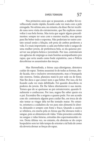 EHROS TOMASINI 57
Nos primeiros anos que se passaram, a mulher foi en-
velhecendo muito rápido, ficando cada vez mais com a pele
enrugada. No sétimo ano, no entanto, ela disse-lhe ter recebi-
do uma nova visita do extraterrestre, que lhe explicou como
voltar à sua bela forma. Mas teria que seguir alguns procedi-
mentos: sempre ter sexo com o mesmo macho, mas apenas
para lhe beber todo o esperma. Não poderiam ter outro con-
tato sexual senão a felação, sob pena de ambos perderem a
vida. E o mais importante: a cada ano beber todo o sangue de
uma mulher jovem, de preferência bela, se ela quisesse pre-
servar sua própria beleza e juventude. Por isso, contratavam
em agências de emprego as mais bonitas acompanhantes pro
rapaz, que seria usado como bode expiatório, caso a Polícia
descobrisse os assassinatos das moças.
Mas Hermelinda, a feiosa caça-alienígenas, detestava
cuidar do rapaz. Tentou assassiná-lo de todas as formas, des-
de facada, tiro e inclusive envenenamento, mas o branquela
não morreu. Então, planejou matá-lo por sede ou de fome.
Não lhe dava o que comer nem o que beber. Por isso, ele foi
ficando cada vez mais debilitado. Foi quando descobriu os
poderes do jovem. Ele lhe falava diretamente à sua mente.
Temeu que ele se queixasse ao pai extraterrestre, quando fi-
nalmente o conhecesse. Por isso, negou-lhe saber quem era
o pai. Escondeu-lhe a origem o quanto pode. Fez um acordo
com ele: contrataria alguém para cuidar-lhe, em troca de ele
não tentar se vingar dela ter-lhe tentado matar. No entan-
to, orientava a cuidadora da vez para não alimentá-lo direi-
to, deixando-o sempre com fome e fraco. Quando a caseira
se rebelava, era morta pela ex-feiosa que lhe drenava todo o
sangue, pois se alimentava de vidas. Vidas presentes contidas
no sangue e vidas futuras, extraídas dos espermatozoides vi-
vos. Desta última vez, no entanto, ela abstraiu-se do corpo
hospedeiro sem ter tido tempo de orientar a tal Ieda de como
ela deveria drenar as forças do rapaz.
 