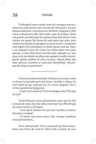 CRIATURA58
O advogado nunca soube como ela conseguia morrer e
ressuscitar mais jovem, mas isso não lhe interessava. Era por
demais ambicioso, e seu deus era o dinheiro. Enquanto a bela
coroa o abastecesse dele, faria tudo o que ela pedisse. Desta
vez, porém, percebeu que ela retornou bem mais jovem. Com
certeza iria querer lhe drenar de mais porra que antes, para
manter sua energia, já que agora era mais jovem e certamente
mais fogosa. Ele acostumara-se a foder apenas com ela. Aliás,
a ser chupado só por ela. Certa vez, tentou foder uma puta,
quando a coroa loira havia morrido pela segunda vez, mas
quase teve um infarto em pleno ato, quando a mulher de pro-
grama apenas molhou de saliva sua pica. Depois disso, não
mais arriscou. Guardou-se casto para Hermelinda. Até por-
que ela chupava muito bem!
************************
O jovem acordou assustado. Debateu-se na cama, como
se tivesse recuperado parte das forças. Sacudiu a cabeça. Eu
senti medo de que soubesse que eu o havia drogado. Tive a
certeza quando me perguntou:
- O que me aconteceu? Você me drogou, amor? Por que
fez isso?
Tentei bloquear meus pensamentos, para que ele não
cismasse de mim, mas não sabia como fazer isso. Percebi que
ele estava confuso. Arrisquei:
- Você não lê mentes? Por que não vasculha a minha e
descobre a verdade?
- Já tentei, mas estou zonzo. Não consigo coordenar
meus pensamentos...
Sorri, intimamente. Tive a certeza de que havia desco-
berto uma forma de contê-lo. Ofereci-lhe a mistira de suco
 