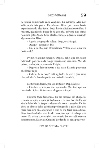 EHROS TOMASINI 59
de frutas combinada com verduras. Eu adorava. Mas não
sabia se ele iria gostar. Ele adorou. Disse que nunca havia
experimentado algo igual. Eu já havia adicionado sonífero à
mistura, quando fui buscá-la na cozinha. Por isso não tomei
nem um gole. Aí, ele ficou alerta, como se estivesse ouvindo
alguma coisa. Disse:
- Aquela desgraçada voltou. Logo, estará aqui.
- Quem? - Perguntei-lhe.
- Ela, a minha mãe Hermelinda. Voltou mais uma vez
do túmulo!
Primeiro, eu me espantei. Depois, achei que ele estava
delirando por causa da droga inserida no seu suco. Mas ele
estava, realmente, apavorado. Exigiu:
- Depressa, leve-me para a tua casa. Ela não pode nos
encontrar aqui.
- Calma, bem. Você está agitado. Relaxe. Quer uma
chupadinha? - Eu não podia ser mais dissimulada.
Ele ficou indeciso, por um instante. Depois disse:
- Está bem, estou mesmo querendo. Mas tem que ser
uma foda rápida. Sinto que ela logo estará aqui.
Foi uma foda demorada. Eu me esmerei em chupá-lo,
temente de que ele quisesse foder-me o cu ou a boceta. Estava
ainda dolorida da trepada demorada com o negrão. Ele fe-
chou os olhos e acho que ficou prolongando o gozo. Não deu
mais nem um piu, adorando o que eu lhe fazia com a boca.
Fiquei molhadinha, mas fiz de tudo para que ele não perce-
besse. No entanto, estranhei que ele não houvesse lido meus
pensamentos. Estaria a Criatura perdendo os seus poderes?
FIM DA SÉTIMA PARTE
 