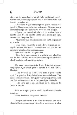 CRIATURA6
não a mãe do rapaz. Percebi que ele tinha os olhos vivazes, fi-
xos em mim, mas suas pálpebras não se movimentavam. Por
isso, ele nem piscava.
- Tudo bem. A agência me explicou que eu teria de cui-
dar dele. Mas não me adiantou mais nada. Disseram que a
senhora me explicaria como devo proceder com o rapaz.
- Espero que aprenda rápido, pois eu preciso viajar o
quanto antes. Não sei quanto tempo ainda estarei por aqui,
nem quanto vou passar fora.
- Quer dizer que ficarei sozinha com ele? E se precisar
socorrê-lo?
- Meu filho é magrinho e muito leve. Se precisar car-
regá-lo, vai ver. Mas tenho certeza de que não precisará se
preocupar com isso. Ele nunca adoeceu.
- Já nasceu assim? - Eu quis saber.
- Sim. Ele já nasceu assim, sem andar e sem falar. Mas
não lhe dará trabalho, a não ser para comer e para tomar ba-
nho. Mas ainda pode desistir, se quiser.
Claro que eu não desistiria, depois de tanto tempo de-
sempregada. Quis saber quantos seriam meus honorários.
Ela disse:
- Não precisará de salário. Terá tudo o que necessita
aqui. E, se precisar de dinheiro, basta retirar do banco. Vou
deixar uma quantia que dará para viver sem aperreios. Terá
que abrir uma conta em teu nome, pois depositarei nela.
- Não teme que, já que vai viajar, eu me apodere do
dinheiro e suma?
Senti um arrepio, quando a velha me afirmou com toda
a certeza:
- Não, não temo. Sei que não fará isso.
O rapaz continuava a me olhar fixamente, com seus
olhos brilhantes, mesmo que estes não se movessem. A velha
 
