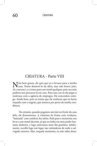 CRIATURA60
CRIATURA - Parte VIII
Nem bem gozou, ele quis que eu o levasse para a minha
casa. Tentei demovê-lo da ideia, mas não houve jeito.
Aí, convenci-o a irmos para um motel qualquer, pois sua mãe
poderia nos procurar lá em casa. Para isso, era só ela pegar o
endereço com a agência de empregos. Ele concordou comi-
go. Ainda bem, pois eu temia que ele soubesse que eu havia
trepado com o negrão, que morava por perto da minha resi-
dência.
No entanto, quando pegamos um táxi na frente da casa
dele, ele desmoronou. A vitamina de frutas com verduras,
“batizada” com sonífero, fez efeito. Pedi para o motorista nos
levar a um motel decente, já que eu tinha em meu poder bas-
tante dinheiro, e logo estávamos num flat granfino. Infeliz-
mente, escolhi logo um lugar nas redondezas de onde o ad-
vogado morava. Mas, naquele momento, eu não sabia disso.
 
