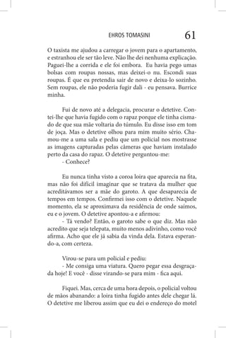 EHROS TOMASINI 61
O taxista me ajudou a carregar o jovem para o apartamento,
e estranhou ele ser tão leve. Não lhe dei nenhuma explicação.
Paguei-lhe a corrida e ele foi embora. Eu havia pego umas
bolsas com roupas nossas, mas deixei-o nu. Escondi suas
roupas. É que eu pretendia sair de novo e deixa-lo sozinho.
Sem roupas, ele não poderia fugir dali - eu pensava. Burrice
minha.
Fui de novo até a delegacia, procurar o detetive. Con-
tei-lhe que havia fugido com o rapaz porque ele tinha cisma-
do de que sua mãe voltaria do túmulo. Eu disse isso em tom
de joça. Mas o detetive olhou para mim muito sério. Cha-
mou-me a uma sala e pediu que um policial nos mostrasse
as imagens capturadas pelas câmeras que haviam instalado
perto da casa do rapaz. O detetive perguntou-me:
- Conhece?
Eu nunca tinha visto a coroa loira que aparecia na fita,
mas não foi difícil imaginar que se tratava da mulher que
acreditávamos ser a mãe do garoto. A que desaparecia de
tempos em tempos. Confirmei isso com o detetive. Naquele
momento, ela se aproximava da residência de onde saímos,
eu e o jovem. O detetive apontou-a e afirmou:
- Tá vendo? Então, o garoto sabe o que diz. Mas não
acredito que seja telepata, muito menos adivinho, como você
afirma. Acho que ele já sabia da vinda dela. Estava esperan-
do-a, com certeza.
Virou-se para um policial e pediu:
- Me consiga uma viatura. Quero pegar essa desgraça-
da hoje! E você - disse virando-se para mim - fica aqui.
Fiquei. Mas, cerca de uma hora depois, o policial voltou
de mãos abanando: a loira tinha fugido antes dele chegar lá.
O detetive me liberou assim que eu dei o endereço do motel
 