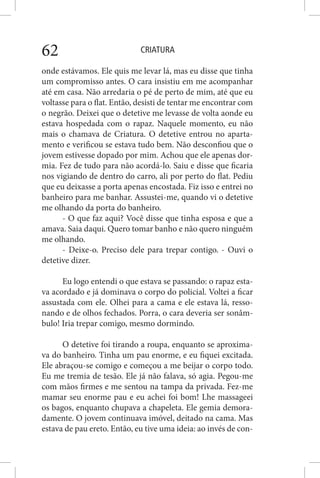 CRIATURA62
onde estávamos. Ele quis me levar lá, mas eu disse que tinha
um compromisso antes. O cara insistiu em me acompanhar
até em casa. Não arredaria o pé de perto de mim, até que eu
voltasse para o flat. Então, desisti de tentar me encontrar com
o negrão. Deixei que o detetive me levasse de volta aonde eu
estava hospedada com o rapaz. Naquele momento, eu não
mais o chamava de Criatura. O detetive entrou no aparta-
mento e verificou se estava tudo bem. Não desconfiou que o
jovem estivesse dopado por mim. Achou que ele apenas dor-
mia. Fez de tudo para não acordá-lo. Saiu e disse que ficaria
nos vigiando de dentro do carro, ali por perto do flat. Pediu
que eu deixasse a porta apenas encostada. Fiz isso e entrei no
banheiro para me banhar. Assustei-me, quando vi o detetive
me olhando da porta do banheiro.
- O que faz aqui? Você disse que tinha esposa e que a
amava. Saia daqui. Quero tomar banho e não quero ninguém
me olhando.
- Deixe-o. Preciso dele para trepar contigo. - Ouvi o
detetive dizer.
Eu logo entendi o que estava se passando: o rapaz esta-
va acordado e já dominava o corpo do policial. Voltei a ficar
assustada com ele. Olhei para a cama e ele estava lá, resso-
nando e de olhos fechados. Porra, o cara deveria ser sonâm-
bulo! Iria trepar comigo, mesmo dormindo.
O detetive foi tirando a roupa, enquanto se aproxima-
va do banheiro. Tinha um pau enorme, e eu fiquei excitada.
Ele abraçou-se comigo e começou a me beijar o corpo todo.
Eu me tremia de tesão. Ele já não falava, só agia. Pegou-me
com mãos firmes e me sentou na tampa da privada. Fez-me
mamar seu enorme pau e eu achei foi bom! Lhe massageei
os bagos, enquanto chupava a chapeleta. Ele gemia demora-
damente. O jovem continuava imóvel, deitado na cama. Mas
estava de pau ereto. Então, eu tive uma ideia: ao invés de con-
 