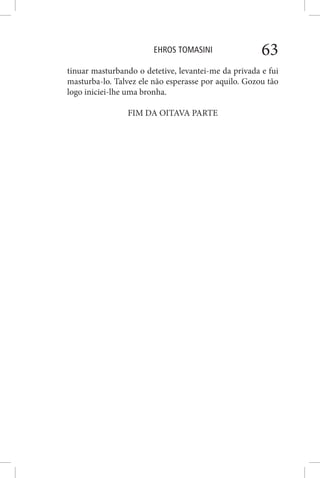 EHROS TOMASINI 63
tinuar masturbando o detetive, levantei-me da privada e fui
masturba-lo. Talvez ele não esperasse por aquilo. Gozou tão
logo iniciei-lhe uma bronha.
FIM DA OITAVA PARTE
 