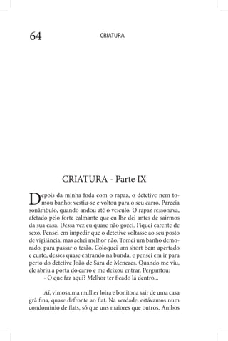CRIATURA64
CRIATURA - Parte IX
Depois da minha foda com o rapaz, o detetive nem to-
mou banho: vestiu-se e voltou para o seu carro. Parecia
sonâmbulo, quando andou até o veículo. O rapaz ressonava,
afetado pelo forte calmante que eu lhe dei antes de sairmos
da sua casa. Dessa vez eu quase não gozei. Fiquei carente de
sexo. Pensei em impedir que o detetive voltasse ao seu posto
de vigilância, mas achei melhor não. Tomei um banho demo-
rado, para passar o tesão. Coloquei um short bem apertado
e curto, desses quase entrando na bunda, e pensei em ir para
perto do detetive João de Sara de Menezes. Quando me viu,
ele abriu a porta do carro e me deixou entrar. Perguntou:
- O que faz aqui? Melhor ter ficado lá dentro...
Aí, vimos uma mulher loira e bonitona sair de uma casa
grã fina, quase defronte ao flat. Na verdade, estávamos num
condomínio de flats, só que uns maiores que outros. Ambos
 