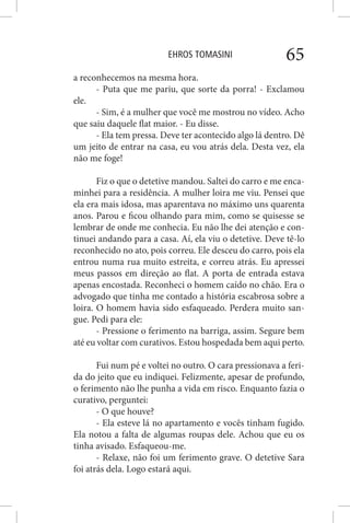 EHROS TOMASINI 65
a reconhecemos na mesma hora.
- Puta que me pariu, que sorte da porra! - Exclamou
ele.
- Sim, é a mulher que você me mostrou no vídeo. Acho
que saiu daquele flat maior. - Eu disse.
- Ela tem pressa. Deve ter acontecido algo lá dentro. Dê
um jeito de entrar na casa, eu vou atrás dela. Desta vez, ela
não me foge!
Fiz o que o detetive mandou. Saltei do carro e me enca-
minhei para a residência. A mulher loira me viu. Pensei que
ela era mais idosa, mas aparentava no máximo uns quarenta
anos. Parou e ficou olhando para mim, como se quisesse se
lembrar de onde me conhecia. Eu não lhe dei atenção e con-
tinuei andando para a casa. Aí, ela viu o detetive. Deve tê-lo
reconhecido no ato, pois correu. Ele desceu do carro, pois ela
entrou numa rua muito estreita, e correu atrás. Eu apressei
meus passos em direção ao flat. A porta de entrada estava
apenas encostada. Reconheci o homem caído no chão. Era o
advogado que tinha me contado a história escabrosa sobre a
loira. O homem havia sido esfaqueado. Perdera muito san-
gue. Pedi para ele:
- Pressione o ferimento na barriga, assim. Segure bem
até eu voltar com curativos. Estou hospedada bem aqui perto.
Fui num pé e voltei no outro. O cara pressionava a feri-
da do jeito que eu indiquei. Felizmente, apesar de profundo,
o ferimento não lhe punha a vida em risco. Enquanto fazia o
curativo, perguntei:
- O que houve?
- Ela esteve lá no apartamento e vocês tinham fugido.
Ela notou a falta de algumas roupas dele. Achou que eu os
tinha avisado. Esfaqueou-me.
- Relaxe, não foi um ferimento grave. O detetive Sara
foi atrás dela. Logo estará aqui.
 
