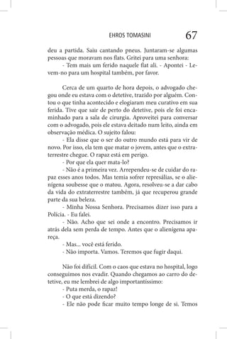 EHROS TOMASINI 67
deu a partida. Saiu cantando pneus. Juntaram-se algumas
pessoas que moravam nos flats. Gritei para uma senhora:
- Tem mais um ferido naquele flat ali. - Apontei - Le-
vem-no para um hospital também, por favor.
Cerca de um quarto de hora depois, o advogado che-
gou onde eu estava com o detetive, trazido por alguém. Con-
tou o que tinha acontecido e elogiaram meu curativo em sua
ferida. Tive que sair de perto do detetive, pois ele foi enca-
minhado para a sala de cirurgia. Aproveitei para conversar
com o advogado, pois ele estava deitado num leito, ainda em
observação médica. O sujeito falou:
- Ela disse que o ser do outro mundo está para vir de
novo. Por isso, ela tem que matar o jovem, antes que o extra-
terrestre chegue. O rapaz está em perigo.
- Por que ela quer mata-lo?
- Não é a primeira vez. Arrependeu-se de cuidar do ra-
paz esses anos todos. Mas temia sofrer represálias, se o alie-
nígena soubesse que o matou. Agora, resolveu-se a dar cabo
da vida do extraterrestre também, já que recuperou grande
parte da sua beleza.
- Minha Nossa Senhora. Precisamos dizer isso para a
Polícia. - Eu falei.
- Não. Acho que sei onde a encontro. Precisamos ir
atrás dela sem perda de tempo. Antes que o alienígena apa-
reça.
- Mas... você está ferido.
- Não importa. Vamos. Teremos que fugir daqui.
Não foi difícil. Com o caos que estava no hospital, logo
conseguimos nos evadir. Quando chegamos ao carro do de-
tetive, eu me lembrei de algo importantíssimo:
- Puta merda, o rapaz!
- O que está dizendo?
- Ele não pode ficar muito tempo longe de si. Temos
 