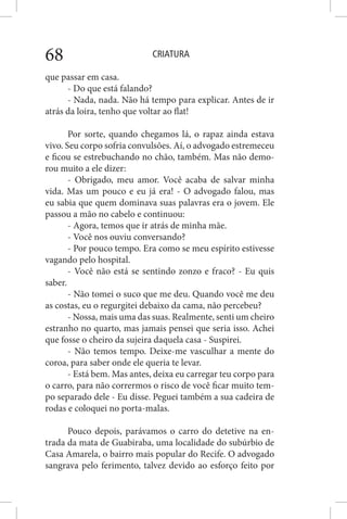 CRIATURA68
que passar em casa.
- Do que está falando?
- Nada, nada. Não há tempo para explicar. Antes de ir
atrás da loira, tenho que voltar ao flat!
Por sorte, quando chegamos lá, o rapaz ainda estava
vivo. Seu corpo sofria convulsões. Aí, o advogado estremeceu
e ficou se estrebuchando no chão, também. Mas não demo-
rou muito a ele dizer:
- Obrigado, meu amor. Você acaba de salvar minha
vida. Mas um pouco e eu já era! - O advogado falou, mas
eu sabia que quem dominava suas palavras era o jovem. Ele
passou a mão no cabelo e continuou:
- Agora, temos que ir atrás de minha mãe.
- Você nos ouviu conversando?
- Por pouco tempo. Era como se meu espírito estivesse
vagando pelo hospital.
- Você não está se sentindo zonzo e fraco? - Eu quis
saber.
- Não tomei o suco que me deu. Quando você me deu
as costas, eu o regurgitei debaixo da cama, não percebeu?
- Nossa, mais uma das suas. Realmente, senti um cheiro
estranho no quarto, mas jamais pensei que seria isso. Achei
que fosse o cheiro da sujeira daquela casa - Suspirei.
- Não temos tempo. Deixe-me vasculhar a mente do
coroa, para saber onde ele queria te levar.
- Está bem. Mas antes, deixa eu carregar teu corpo para
o carro, para não corrermos o risco de você ficar muito tem-
po separado dele - Eu disse. Peguei também a sua cadeira de
rodas e coloquei no porta-malas.
Pouco depois, parávamos o carro do detetive na en-
trada da mata de Guabiraba, uma localidade do subúrbio de
Casa Amarela, o bairro mais popular do Recife. O advogado
sangrava pelo ferimento, talvez devido ao esforço feito por
 