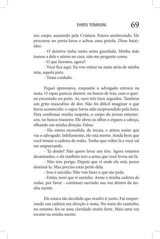 EHROS TOMASINI 69
seu corpo, assumido pela Criatura. Estava anoitecendo. Ele
procurou no porta-luvas e achou uma pistola. Disse baixi-
nho:
- O detetive tinha outra arma guardada. Minha mãe
tomou a dele e atirou no cara, não me pergunte como.
- O que faremos, agora?
- Você fica aqui. Eu vou entrar na mata atrás de minha
mãe, aquela puta.
- Tome cuidado.
Fiquei apreensiva, enquanto o advogado entrava na
mata. O rapaz parecia dormir, no banco de trás, com o quei-
xo encostado no peito. Aí, ouvi três tiros seguidos. Também
um grito masculino de dor. Não foi difícil imaginar o que
havia acontecido: o rapaz havia sido surpreendido pela loira.
Para confirmar minha suspeita, o corpo do jovem estreme-
ceu, no banco trasieiro. Ele abriu os olhos e ergueu a cabeça,
olhando em minha direção. Falou:
- Ela estava escondida, de tocaia, e atirou assim que
viu o advogado. Infelizmente, ele está morto. Ainda bem que
você trouxe a cadeira de rodas. Tenho que voltar lá e você vai
me empurrando.
- Tá doido? Não quero levar um tiro. Agora estamos
desarmados, e ela também tem a arma que você levou até lá.
- Não tem perigo. Depois que vi onde ela está, posso
dominá-la. Mas preciso estar perto dela.
- Isso é suicídio. Não vou fazer o que me pede.
- Então, terei que ir sozinho. Arme a minha cadeira de
rodas, por favor - continuei ouvindo sua voz dentro da mi-
nha mente.
Ele estava tão decidido que resolvi ir junto. Fui empur-
rando sua cadeira em direção à mata. No meio do caminho,
no entanto, fez-se uma claridade muito forte. Mais uma vez
escutei na minha mente:
 