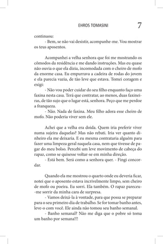 EHROS TOMASINI 7
continuou:
- Bem, se não vai desistir, acompanhe-me. Vou mostrar
os teus aposentos.
Acompanhei a velha senhora que foi me mostrando os
cômodos da residência e me dando instruções. Mas eu quase
não ouvia o que ela dizia, incomodada com o cheiro de mofo
da enorme casa. Eu empurrava a cadeira de rodas do jovem
e ela parecia vazia, de tão leve que estava. Tomei coragem e
exigi:
- Não vou poder cuidar do seu filho enquanto faço uma
faxina nesta casa. Terá que contratar, ao menos, duas faxinei-
ras, de tão sujo que o lugar está, senhora. Peço que me perdoe
a franqueza.
- Não. Nada de faxina. Meu filho adora esse cheiro de
mofo. Não poderia viver sem ele.
Achei que a velha era doida. Quem iria preferir viver
numa sujeira daquelas? Mas não rebati. Iria ver quanto di-
nheiro ela me deixaria. E eu mesma contrataria alguém para
fazer uma limpeza geral naquela casa, nem que tivesse de pa-
gar do meu bolso. Percebi um leve movimento de cabeça do
rapaz, como se quisesse voltar-se em minha direção.
- Está bem. Será como a senhora quer. - Fingi concor-
dar.
Quando ela me mostrou o quarto onde eu deveria ficar,
notei que o aposento estava incrivelmente limpo, sem cheiro
de mofo ou poeira. Eu sorri. Ela também. O rapaz pareceu-
-me sorrir da minha cara de surpresa.
- Vamos deixá-la à vontade, para que possa se preparar
para o seu primeiro dia de trabalho. Se for tomar banho antes,
leve-o com você. Ele ainda não tomou seu banho semanal.
- Banho semanal? Não me diga que o pobre só toma
um banho por semana!!!
 