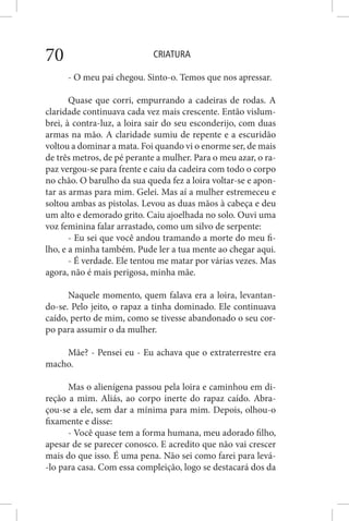 CRIATURA70
- O meu pai chegou. Sinto-o. Temos que nos apressar.
Quase que corri, empurrando a cadeiras de rodas. A
claridade continuava cada vez mais crescente. Então vislum-
brei, à contra-luz, a loira sair do seu esconderijo, com duas
armas na mão. A claridade sumiu de repente e a escuridão
voltou a dominar a mata. Foi quando vi o enorme ser, de mais
de três metros, de pé perante a mulher. Para o meu azar, o ra-
paz vergou-se para frente e caiu da cadeira com todo o corpo
no chão. O barulho da sua queda fez a loira voltar-se e apon-
tar as armas para mim. Gelei. Mas aí a mulher estremeceu e
soltou ambas as pistolas. Levou as duas mãos à cabeça e deu
um alto e demorado grito. Caiu ajoelhada no solo. Ouvi uma
voz feminina falar arrastado, como um silvo de serpente:
- Eu sei que você andou tramando a morte do meu fi-
lho, e a minha também. Pude ler a tua mente ao chegar aqui.
- É verdade. Ele tentou me matar por várias vezes. Mas
agora, não é mais perigosa, minha mãe.
Naquele momento, quem falava era a loira, levantan-
do-se. Pelo jeito, o rapaz a tinha dominado. Ele continuava
caído, perto de mim, como se tivesse abandonado o seu cor-
po para assumir o da mulher.
Mãe? - Pensei eu - Eu achava que o extraterrestre era
macho.
Mas o alienígena passou pela loira e caminhou em di-
reção a mim. Aliás, ao corpo inerte do rapaz caído. Abra-
çou-se a ele, sem dar a mínima para mim. Depois, olhou-o
fixamente e disse:
- Você quase tem a forma humana, meu adorado filho,
apesar de se parecer conosco. E acredito que não vai crescer
mais do que isso. É uma pena. Não sei como farei para levá-
-lo para casa. Com essa compleição, logo se destacará dos da
 