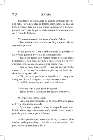 CRIATURA72
E eu fechei os olhos. Abri-os quando senti algo em mi-
nha mão. Havia nela alguns dólares americanos, tal qual eu
tinha pensado. Não era uma grande quantia. Só o bastante
para me convencer de que eu podia mesmo ter o que quisesse
em termos de dinheiro.
Vendo o meu contentamento, a “mulher” disse:
- Tem direito a mais um desejo. O que quiser. Menos
ressuscitar pessoas.
Estive pensativa. Com o dinheiro fácil, eu poderia ter
tudo o que quisesse. Portanto, eu disse, resoluta:
- Então, eu desejo que Angelo nunca possa ler meus
pensamentos, nem fazer de mim a sua escrava. Se eu tiver
que ficar com ele, que seja como uma pessoa livre.
- Tem certeza, meu amor? - Ouvi sua voz na minha
mente - Eu sei que você se apaixonou pelo negrão. Eu só que-
ria te fazer esquecer dele.
- Não quero ninguém me obrigando a fazer o que eu
não quero. Se você me quiser, terá que me conquistar.
- Inválido, como sou, não terei muita chance.
Voltei-me para a alienígena. Perguntei:
- Tenho direito a fazer mais um pedido? Por favor...
O ser pareceu sorrir. Disse:
- Sei o que está pensando. Eu te concederei essa graça
de livre e espontânea vontade.
- Agora, não -, gritou o rapaz, no corpo da loira, tam-
bém lendo meus pensamentos - ainda preciso punir esta des-
graçada que se passou por minha mãe.
A alienígena se aproximou mais do rapaz inerte e caído
no chão e o beijou de língua. Percebi ser uma despedida. De-
pois, voltou-se para mim e disse:
 