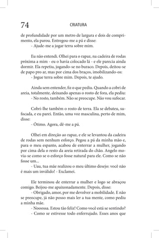 CRIATURA74
de profundidade por um metro de largura e dois de compri-
mento, ela parou. Entregou-me a pá e disse:
- Ajude-me a jogar terra sobre mim.
Eu não entendi. Olhei para o rapaz, na cadeira de rodas
próxima a mim - eu o havia colocado lá - e ele parecia ainda
dormir. Ela repetiu, jogando-se no buraco. Depois, deitou-se
de papo pro ar, mas por cima dos braços, imobilizando-os:
- Jogue terra sobre mim. Depois, te ajudo.
Ainda sem entender, fiz o que pediu. Quando a cobri de
areia, totalmente, deixando apenas o rosto de fora, ela pediu:
- No rosto, também. Não se preocupe. Não vou sufocar.
Cobri-lhe também o rosto de terra. Ela se debateu, su-
focada, e eu parei. Então, uma voz masculina, perto de mim,
disse:
- Ótimo. Agora, dê-me a pá.
Olhei em direção ao rapaz, e ele se levantou da cadeira
de rodas sem nenhum esforço. Pegou a pá da minha mão e,
para o meu espanto, acabou de enterrar a mulher, jogando
por cima dela o resto da areia retirada do chão. Angelo mo-
via-se como se o esforço fosse natural para ele. Como se não
fosse um...
- Uau, tua mãe realizou o meu último desejo: você não
é mais um inválido! - Exclamei.
Ele terminou de enterrar a mulher e logo se abraçou
comigo. Beijou-me apaixonadamente. Depois, disse:
- Obrigado, amor, por me devolver a mobilidade. E não
se preocupe, já não posso mais ler a tua mente, como pediu
a minha mãe.
- Nooossa. Estou tão feliz! Como você está se sentindo?
- Como se estivesse todo enferrujado. Esses anos que
 