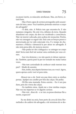 EHROS TOMASINI 75
eu passei inerte, os músculos atrofiaram. Mas, em breve, es-
tarei bem.
- Mas é bem capaz de sermos perseguidos pelo assassi-
nato da loira, amor. Você também pretende enterrar o corpo
do advogado?
- O dele, não. A Polícia tem que encontra-lo. E não
matamos ninguém. Ela está viva, debaixo da terra. Quando
abandonei seu corpo, ela deve ter recobrado a consciência.
Não vai morrer sufocada, pois acabou de ressuscitar. Porém,
não vai conseguir se erguer daí. Está com os braços presos e
aterrorizada por ter sido enterrada viva. É o tempo de cha-
marmos a Polícia e denunciá-la por atirar no advogado. E
não sinta pena dele, ele merecia morrer.
- Não podia ter ido à delegacia e se entregar no corpo
dela? Seria mais fácil até assinar uma confissão por seus cri-
mes.
- Isso iria demorar, e eu não queria te deixar esperan-
do. Também, queria puní-la por ter tentado me matar tantas
vezes.
- Não tem curiosidade de conhecer onde moram teus
pais? - Mudei de assunto.
- Sim, tenho, mas depois faremos isso, eu e você. Agora,
quero apenas curtir você só para mim.
Abracei-me a ele. Senti seu pau duro entre as minhas
pernas. Apalpei seu caralho por fora das calças. Ele pediu:
- Dê-lhe uma mamada. Estou carente. - Eu vi seu pau
duro, pois ele o tirou das calças.
- Eu também estou. Ajude-me a tirar minhas roupas.
Não vou me importar se vir alguém curioso.
- Não virá - disse ele - e se vier, eu posso dominar-lhe a
mente, esqueceu?
Eu me deitei na areia, bem perto da cova da loira Her-
melinda e do cadáver do advogado, e ele terminou de se des-
 