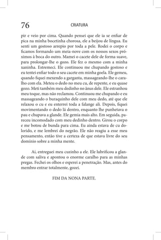 CRIATURA76
pir e veio por cima. Quando pensei que ele ia se enfiar de
pica na minha bocetinha chorosa, ele a beijou de língua. Eu
senti um gostoso arrepio por toda a pele. Rodei o corpo e
ficamos formando um meia-nove com os nossos sexos pró-
ximos à boca do outro. Mamei o cacete dele de forma suave,
para prolongar-lhe o gozo. Ele fez o mesmo com a minha
xaninha. Estremeci. Ele continuou me chupando gostoso e
eu tentei enfiar todo o seu cacete em minha goela. Ele gemeu,
quando fiquei mexendo a garganta, massageando-lhe o cara-
lho com ela. Meteu o dedo no meu cu, de repente, e eu quase
gozo. Meti também meu dedinho no ânus dele. Ele estranhou
meu toque, mas não reclamou. Continuou me chupando e eu
massageando o buraquinho dele com meu dedo, até que ele
relaxou o cu e eu enterrei toda a falange ali. Depois, fiquei
movimentando o dedo lá dentro, enquanto lhe punhetava o
pau e chupava a glande. Ele gemia mais alto. Em seguida, pa-
receu incomodado com meu dedinho dentro. Girou o corpo
e me botou de bunda para cima. Eu ainda estava de cu do-
lorido, e me lembrei do negrão. Ele não reagiu a esse meu
pensamento, então tive a certeza de que estava livre do seu
domínio sobre a minha mente.
Aí, entreguei meu cuzinho a ele. Ele lubrificou a glan-
de com saliva e apontou o enorme caralho para as minhas
pregas. Fechei os olhos e esperei a penetração. Mas, antes do
membro entrar totalmente, gozei.
FIM DA NONA PARTE.
 