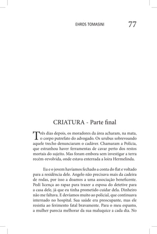 EHROS TOMASINI 77
CRIATURA - Parte final
Três dias depois, os moradores da área acharam, na mata,
o corpo putrefato do advogado. Os urubus sobrevoando
aquele trecho denunciaram o cadáver. Chamaram a Polícia,
que estranhou haver ferramentas de cavar perto dos restos
mortais do sujeito. Mas foram embora sem investigar a terra
recém-revolvida, onde estava enterrada a loira Hermelinda.
Eu e o jovem havíamos fechado a conta do flat e voltado
para a residência dele. Angelo não precisava mais da cadeira
de rodas, por isso a doamos a uma associação beneficente.
Pedi licença ao rapaz para trazer a esposa do detetive para
a casa dele, já que eu tinha prometido cuidar dela. Dinheiro
não me faltava. E devíamos muito ao policial, que continuava
internado no hospital. Sua saúde era preocupante, mas ele
resistia ao ferimento fatal bravamente. Para o meu espanto,
a mulher parecia melhorar da sua maluquice a cada dia. No
 