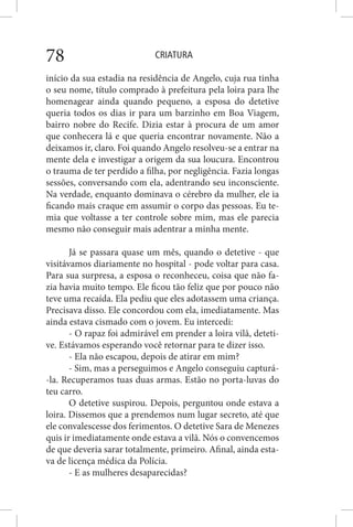 CRIATURA78
início da sua estadia na residência de Angelo, cuja rua tinha
o seu nome, título comprado à prefeitura pela loira para lhe
homenagear ainda quando pequeno, a esposa do detetive
queria todos os dias ir para um barzinho em Boa Viagem,
bairro nobre do Recife. Dizia estar à procura de um amor
que conhecera lá e que queria encontrar novamente. Não a
deixamos ir, claro. Foi quando Angelo resolveu-se a entrar na
mente dela e investigar a origem da sua loucura. Encontrou
o trauma de ter perdido a filha, por negligência. Fazia longas
sessões, conversando com ela, adentrando seu inconsciente.
Na verdade, enquanto dominava o cérebro da mulher, ele ia
ficando mais craque em assumir o corpo das pessoas. Eu te-
mia que voltasse a ter controle sobre mim, mas ele parecia
mesmo não conseguir mais adentrar a minha mente.
Já se passara quase um mês, quando o detetive - que
visitávamos diariamente no hospital - pode voltar para casa.
Para sua surpresa, a esposa o reconheceu, coisa que não fa-
zia havia muito tempo. Ele ficou tão feliz que por pouco não
teve uma recaída. Ela pediu que eles adotassem uma criança.
Precisava disso. Ele concordou com ela, imediatamente. Mas
ainda estava cismado com o jovem. Eu intercedi:
- O rapaz foi admirável em prender a loira vilã, deteti-
ve. Estávamos esperando você retornar para te dizer isso.
- Ela não escapou, depois de atirar em mim?
- Sim, mas a perseguimos e Angelo conseguiu capturá-
-la. Recuperamos tuas duas armas. Estão no porta-luvas do
teu carro.
O detetive suspirou. Depois, perguntou onde estava a
loira. Dissemos que a prendemos num lugar secreto, até que
ele convalescesse dos ferimentos. O detetive Sara de Menezes
quis ir imediatamente onde estava a vilã. Nós o convencemos
de que deveria sarar totalmente, primeiro. Afinal, ainda esta-
va de licença médica da Polícia.
- E as mulheres desaparecidas?
 