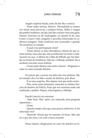 EHROS TOMASINI 79
Angelo respirou fundo, antes de dar-lhe a notícia:
- Estão todas mortas, detetive. Hermelinda as matou,
em rituais para preservar a própria beleza. Bebia o sangue
das pobres mulheres, até que não lhes restasse nem uma gota.
Depois, enterrava-as de madrugada, no quintal lá de casa.
Como o muro é alto, ninguém a percebia enterrando os ca-
dáveres exangues. Pode confirmar isso escavando o quintal.
Vai encontrar as ossadas.
- E qual a tua participação nisso?
- Tentei alertar as duas derradeiras vítimas de que se-
riam mortas, mas acho que não acreditaram em mim e conti-
nuaram na casa. A última foi a filha do bêbado que faz plan-
tão na frente da residência. Mas ele, o bêbado, também não é
nenhum inocente nessa história.
- Como pode afirmar com tanta certeza? - Perguntou o
cada vez mais cismado detetive.
Eu pensei que o jovem iria falar dos seus poderes. Ele,
no entanto, deve ter lido a mente do detetive, pois disse:
- É só uma suspeita. Mas depois verá que tenho razão.
- Pois, neste exato momento, reassumo as minhas fun-
ções de detetive da Polícia. Exijo que me mostrem onde está
confinada a mulher. Depois, interrogamos o bêbado.
Resolvi intervir na conversa:
- Tudo bem. Mas, antes, me responda uma pergunta
importante...
- Chute.
- Quanto tempo acha que uma pessoa sobrevive, se for
enterrada viva?
- Depende. Dizem que no máximo 24 horas. Mas não
sei o que isso tem a ver com o nosso assunto.
Pouco depois, chegávamos no carro do detetive ao lo-
 