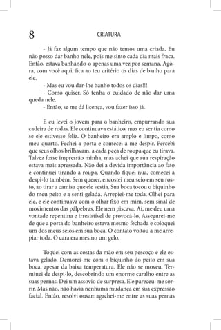 CRIATURA8
- Já faz algum tempo que não temos uma criada. Eu
não posso dar banho nele, pois me sinto cada dia mais fraca.
Então, estava banhando-o apenas uma vez por semana. Ago-
ra, com você aqui, fica ao teu critério os dias de banho para
ele.
- Mas eu vou dar-lhe banho todos os dias!!!
- Como quiser. Só tenha o cuidado de não dar uma
queda nele.
- Então, se me dá licença, vou fazer isso já.
E eu levei o jovem para o banheiro, empurrando sua
cadeira de rodas. Ele continuava estático, mas eu sentia como
se ele estivesse feliz. O banheiro era amplo e limpo, como
meu quarto. Fechei a porta e comecei a me despir. Percebi
que seus olhos brilhavam, a cada peça de roupa que eu tirava.
Talvez fosse impressão minha, mas achei que sua respiração
estava mais apressada. Não dei a devida importância ao fato
e continuei tirando a roupa. Quando fiquei nua, comecei a
despi-lo também. Sem querer, encostei meu seio em seu ros-
to, ao tirar a camisa que ele vestia. Sua boca tocou o biquinho
do meu peito e a senti gelada. Arrepiei-me toda. Olhei para
ele, e ele continuava com o olhar fixo em mim, sem sinal de
movimentos das pálpebras. Ele nem piscava. Aí, me deu uma
vontade repentina e irresistível de provocá-lo. Assegurei-me
de que a porta do banheiro estava mesmo fechada e coloquei
um dos meus seios em sua boca. O contato voltou a me arre-
piar toda. O cara era mesmo um gelo.
Toquei com as costas da mão em seu pescoço e ele es-
tava gelado. Demorei-me com o biquinho do peito em sua
boca, apesar da baixa temperatura. Ele não se moveu. Ter-
minei de despi-lo, descobrindo um enorme caralho entre as
suas pernas. Dei um assovio de surpresa. Ele pareceu-me sor-
rir. Mas não, não havia nenhuma mudança em sua expressão
facial. Então, resolvi ousar: agachei-me entre as suas pernas
 