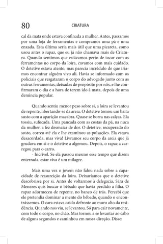 CRIATURA80
cal da mata onde estava confinada a mulher. Antes, passamos
por uma loja de ferramentas e compramos uma pá e uma
enxada. Esta última seria mais útil que uma picareta, como
usou antes o rapaz, que eu já não chamava mais de Criatu-
ra. Quando sentimos que estávamos perto de tocar com as
ferramentas no corpo da loira, cavamos com mais cuidado.
O detetive estava atento, mas parecia incrédulo de que iría-
mos encontrar alguém vivo ali. Havia se informado com os
policiais que resgataram o corpo do advogado junto com as
outras ferramentas, deixadas de propósito por nós, e lhe con-
firmaram o dia e a hora de terem ido à mata, depois de uma
denúncia popular.
Quando sentiu menor peso sobre si, a loira se levantou
de repente, libertando-se da areia. O detetive tomou um baita
susto com a aparição macabra. Quase se borra nas calças. Ela
tossiu, sufocada. Uma pancada com as costas da pá, na nuca
da mulher, a fez desmaiar de dor. O detetive, recuperado do
susto, correu até ela e lhe examinou as pulsações. Ela estava
desacordada, mas viva! Livramos seu corpo da areia que já
grudava em si e o detetive a algemou. Depois, o rapaz a car-
regou para o carro.
- Incrível. Se ela passou mesmo esse tempo que dizem
enterrada, estar viva é um milagre.
Mais uma vez o jovem não falou nada sobre a capa-
cidade de ressureição da loira. Deixaríamos que o detetive
descobrisse por si. Antes de voltarmos à delegacia, Sara de
Menezes quis buscar o bêbado que havia perdido a filha. O
rapaz adormeceu de repente, no banco de trás. Percebi que
ele pretendia dominar a mente do bêbado, quando o encon-
trássemos. O cara estava caído defronte ao muro alto da resi-
dência. Quando nos viu, se levantou. Só para cair novamente,
com todo o corpo, no chão. Mas tornou a se levantar ao cabo
de alguns segundos e caminhou em nossa direção. Disse:
 