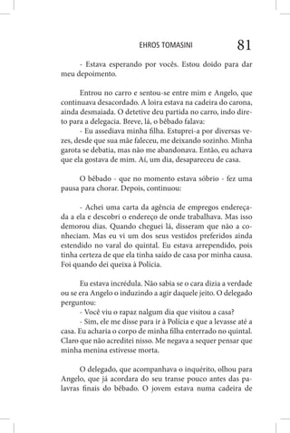 EHROS TOMASINI 81
- Estava esperando por vocês. Estou doido para dar
meu depoimento.
Entrou no carro e sentou-se entre mim e Angelo, que
continuava desacordado. A loira estava na cadeira do carona,
ainda desmaiada. O detetive deu partida no carro, indo dire-
to para a delegacia. Breve, lá, o bêbado falava:
- Eu assediava minha filha. Estuprei-a por diversas ve-
zes, desde que sua mãe faleceu, me deixando sozinho. Minha
garota se debatia, mas não me abandonava. Então, eu achava
que ela gostava de mim. Aí, um dia, desapareceu de casa.
O bêbado - que no momento estava sóbrio - fez uma
pausa para chorar. Depois, continuou:
- Achei uma carta da agência de empregos endereça-
da a ela e descobri o endereço de onde trabalhava. Mas isso
demorou dias. Quando cheguei lá, disseram que não a co-
nheciam. Mas eu vi um dos seus vestidos preferidos ainda
estendido no varal do quintal. Eu estava arrependido, pois
tinha certeza de que ela tinha saído de casa por minha causa.
Foi quando dei queixa à Polícia.
Eu estava incrédula. Não sabia se o cara dizia a verdade
ou se era Angelo o induzindo a agir daquele jeito. O delegado
perguntou:
- Você viu o rapaz nalgum dia que visitou a casa?
- Sim, ele me disse para ir à Polícia e que a levasse até a
casa. Eu acharia o corpo de minha filha enterrado no quintal.
Claro que não acreditei nisso. Me negava a sequer pensar que
minha menina estivesse morta.
O delegado, que acompanhava o inquérito, olhou para
Angelo, que já acordara do seu transe pouco antes das pa-
lavras finais do bêbado. O jovem estava numa cadeira de
 
