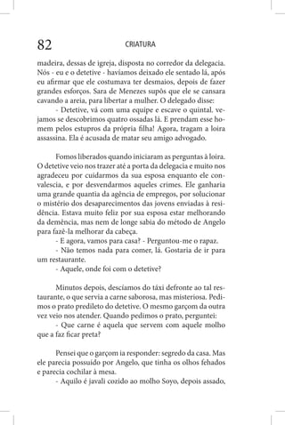 CRIATURA82
madeira, dessas de igreja, disposta no corredor da delegacia.
Nós - eu e o detetive - havíamos deixado ele sentado lá, após
eu afirmar que ele costumava ter desmaios, depois de fazer
grandes esforços. Sara de Menezes supôs que ele se cansara
cavando a areia, para libertar a mulher. O delegado disse:
- Detetive, vá com uma equipe e escave o quintal. ve-
jamos se descobrimos quatro ossadas lá. E prendam esse ho-
mem pelos estupros da própria filha! Agora, tragam a loira
assassina. Ela é acusada de matar seu amigo advogado.
Fomos liberados quando iniciaram as perguntas à loira.
O detetive veio nos trazer até a porta da delegacia e muito nos
agradeceu por cuidarmos da sua esposa enquanto ele con-
valescia, e por desvendarmos aqueles crimes. Ele ganharia
uma grande quantia da agência de empregos, por solucionar
o mistério dos desaparecimentos das jovens enviadas à resi-
dência. Estava muito feliz por sua esposa estar melhorando
da demência, mas nem de longe sabia do método de Angelo
para fazê-la melhorar da cabeça.
- E agora, vamos para casa? - Perguntou-me o rapaz.
- Não temos nada para comer, lá. Gostaria de ir para
um restaurante.
- Aquele, onde foi com o detetive?
Minutos depois, descíamos do táxi defronte ao tal res-
taurante, o que servia a carne saborosa, mas misteriosa. Pedi-
mos o prato predileto do detetive. O mesmo garçom da outra
vez veio nos atender. Quando pedimos o prato, perguntei:
- Que carne é aquela que servem com aquele molho
que a faz ficar preta?
Pensei que o garçom ia responder: segredo da casa. Mas
ele parecia possuído por Angelo, que tinha os olhos fehados
e parecia cochilar à mesa.
- Aquilo é javali cozido ao molho Soyo, depois assado,
 