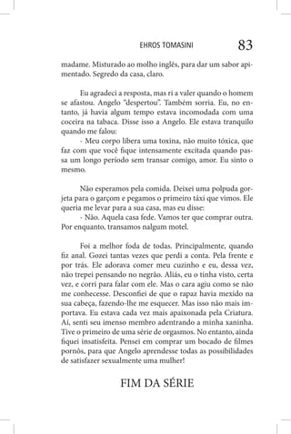 EHROS TOMASINI 83
madame. Misturado ao molho inglês, para dar um sabor api-
mentado. Segredo da casa, claro.
Eu agradeci a resposta, mas ri a valer quando o homem
se afastou. Angelo “despertou”. Também sorria. Eu, no en-
tanto, já havia algum tempo estava incomodada com uma
coceira na tabaca. Disse isso a Angelo. Ele estava tranquilo
quando me falou:
- Meu corpo libera uma toxina, não muito tóxica, que
faz com que você fique intensamente excitada quando pas-
sa um longo período sem transar comigo, amor. Eu sinto o
mesmo.
Não esperamos pela comida. Deixei uma polpuda gor-
jeta para o garçom e pegamos o primeiro táxi que vimos. Ele
queria me levar para a sua casa, mas eu disse:
- Não. Aquela casa fede. Vamos ter que comprar outra.
Por enquanto, transamos nalgum motel.
Foi a melhor foda de todas. Principalmente, quando
fiz anal. Gozei tantas vezes que perdi a conta. Pela frente e
por trás. Ele adorava comer meu cuzinho e eu, dessa vez,
não trepei pensando no negrão. Aliás, eu o tinha visto, certa
vez, e corri para falar com ele. Mas o cara agiu como se não
me conhecesse. Desconfiei de que o rapaz havia mexido na
sua cabeça, fazendo-lhe me esquecer. Mas isso não mais im-
portava. Eu estava cada vez mais apaixonada pela Criatura.
Aí, senti seu imenso membro adentrando a minha xaninha.
Tive o primeiro de uma série de orgasmos. No entanto, ainda
fiquei insatisfeita. Pensei em comprar um bocado de filmes
pornôs, para que Angelo aprendesse todas as possibilidades
de satisfazer sexualmente uma mulher!
FIM DA SÉRIE
 