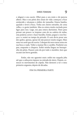 EHROS TOMASINI 9
e afaguei o seu cacete. Olhei para o seu rosto e ele parecia
alheio. Mas o seu pênis deu sinais de vida: começou a ficar
enrijecido e alcançou o dobro do tamanho. Estava bambo,
quando o levei à boca. Tinha um cheiro estranho, de coisa
velha, e o gosto também. Mas eu estava muito excitada para
ligar para isso. Logo, seu pau estava duríssimo. Parei para
pensar um pouco: se trepasse com ele na cadeira de rodas,
esta poderia correr e fazer barulho. Então, peguei-o nos bra-
ços e o sentei na tampa da privada. O cara devia pesar uns
dez quilos, apenas, apesar de não parecer muito magro. Mais
uma vez senti que ele sorria. Coloquei de novo meus seios em
sua boca e nada. Voltei a mamar-lhe o caralho. Punhetei seu
pau, enquanto o chupava. Enfiei minha língua no buraqui-
nho do pênis. Passeei com ela por todo o membro. Juro que
escutei um breve gemido.
Então, não me aguentei mais: enfiei-me naquela jeba
até que a cabeçorra topasse na entrada do útero. Depois, co-
mecei os movimentos de cópula. Não demorei a ter o meu
primeiro orgasmo, depois de décadas.
FIM DA PRIMEIRA PARTE
 