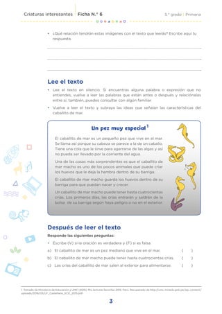 3
5.° grado | Primaria
Criaturas interesantes Ficha N.° 6
Un pez muy especial
1. Tomado de Ministerio de Educación y UMC (2015). Mis lecturas favoritas 2015. Perú. Recuperado de http://umc.minedu.gob.pe/wp-content/
uploads/2016/03/LF_Castellano_ECE_2015.pdf
Lee el texto
• Lee el texto en silencio. Si encuentras alguna palabra o expresión que no
entiendes, vuelve a leer las palabras que están antes o después y relaciónalas
entre sí, también, puedes consultar con algún familiar.
• Vuelve a leer el texto y subraya las ideas que señalan las características del
caballito de mar.
1
• ¿Qué relación tendrán estas imágenes con el texto que leerás? Escribe aquí tu
respuesta.
Después de leer el texto
Responde las siguientes preguntas:
• Escribe (V) si la oración es verdadera y (F) si es falsa.
a) El caballito de mar es un pez mediano que vive en el mar.		 ( )
b) El caballito de mar macho puede tener hasta cuatrocientas crías. ( )
c) Las crías del caballito de mar salen al exterior para alimentarse. ( )
El caballito de mar es un pequeño pez que vive en el mar.
Se llama así porque su cabeza se parece a la de un caballo.
Tiene una cola que le sirve para agarrarse de las algas y así
no pueda ser llevado por la corriente del agua.
Una de las cosas más sorprendentes es que el caballito de
mar macho es uno de los pocos animales que puede criar
los huevos que le deja la hembra dentro de su barriga.
El caballito de mar macho guarda los huevos dentro de su
barriga para que puedan nacer y crecer.
Un caballito de mar macho puede tener hasta cuatrocientas
crías. Los primeros días, las crías entrarán y saldrán de la
bolsa de su barriga según haya peligro o no en el exterior.
 